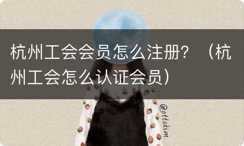 杭州工会会员怎么注册？（杭州工会怎么认证会员）