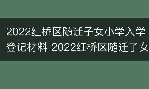 2022红桥区随迁子女小学入学登记材料 2022红桥区随迁子女小学入学登记材料有哪些