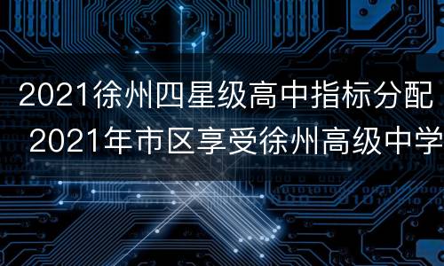 2021徐州四星级高中指标分配 2021年市区享受徐州高级中学指标生加分考生名单公示