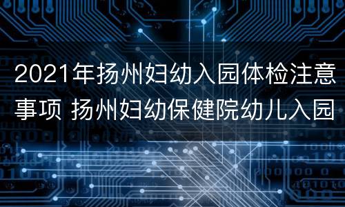 2021年扬州妇幼入园体检注意事项 扬州妇幼保健院幼儿入园体检