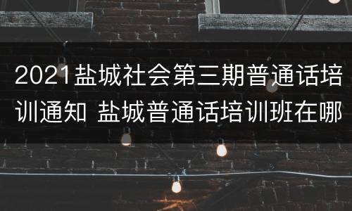 2021盐城社会第三期普通话培训通知 盐城普通话培训班在哪里