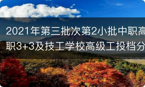 2021年第三批次第2小批中职高职3+3及技工学校高级工投档分数线