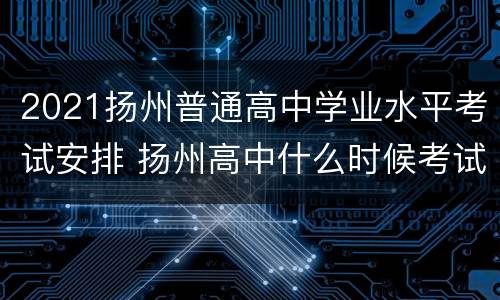 2021扬州普通高中学业水平考试安排 扬州高中什么时候考试