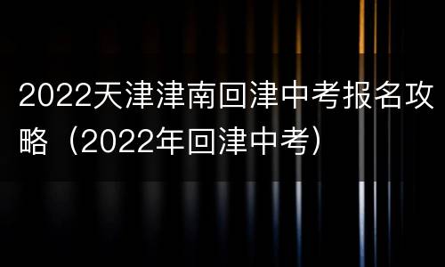 2022天津津南回津中考报名攻略（2022年回津中考）