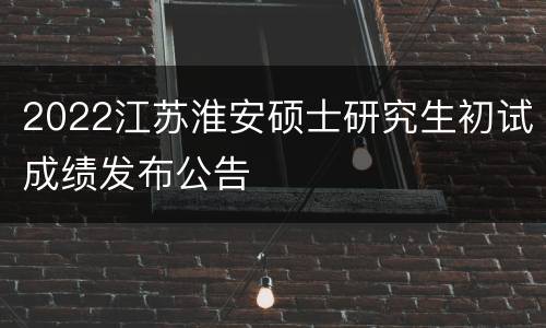 2022江苏淮安硕士研究生初试成绩发布公告