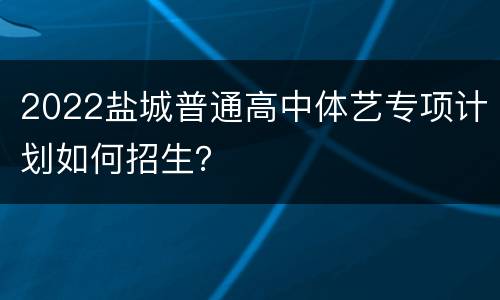 2022盐城普通高中体艺专项计划如何招生？