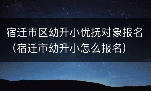 宿迁市区幼升小优抚对象报名（宿迁市幼升小怎么报名）