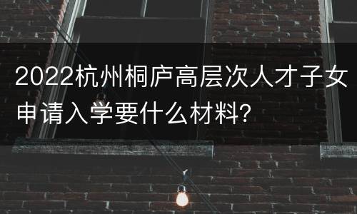 2022杭州桐庐高层次人才子女申请入学要什么材料？