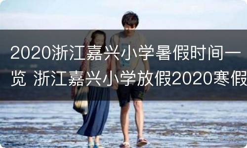 2020浙江嘉兴小学暑假时间一览 浙江嘉兴小学放假2020寒假时间