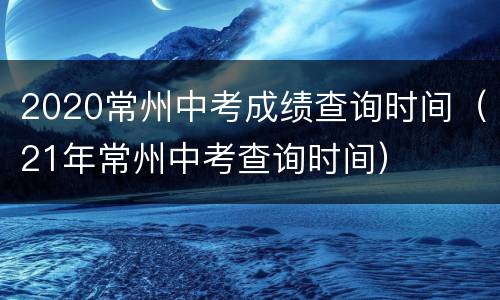 2020常州中考成绩查询时间（21年常州中考查询时间）