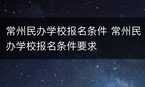 常州民办学校报名条件 常州民办学校报名条件要求