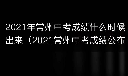 2021年常州中考成绩什么时候出来（2021常州中考成绩公布时间）