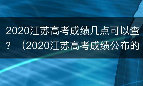 2020江苏高考成绩几点可以查？（2020江苏高考成绩公布的时间）