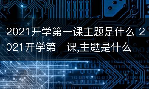 2021开学第一课主题是什么 2021开学第一课,主题是什么