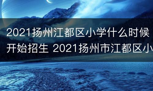 2021扬州江都区小学什么时候开始招生 2021扬州市江都区小学招生