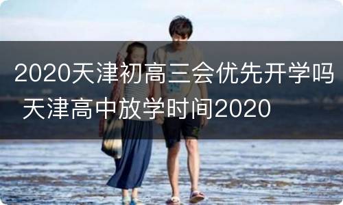 2020天津初高三会优先开学吗 天津高中放学时间2020