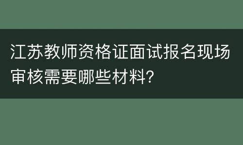 江苏教师资格证面试报名现场审核需要哪些材料？