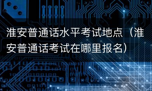 淮安普通话水平考试地点（淮安普通话考试在哪里报名）