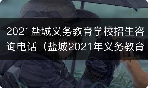 2021盐城义务教育学校招生咨询电话（盐城2021年义务教育招生）