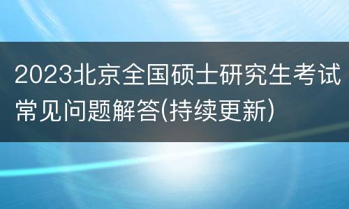 2023北京全国硕士研究生考试常见问题解答(持续更新)