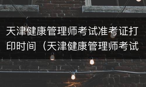 天津健康管理师考试准考证打印时间（天津健康管理师考试准考证打印时间查询）