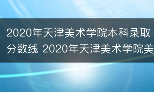 2020年天津美术学院本科录取分数线 2020年天津美术学院美术类录取分数线