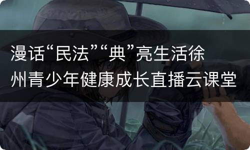 漫话“民法”“典”亮生活徐州青少年健康成长直播云课堂直播入口+回放入口