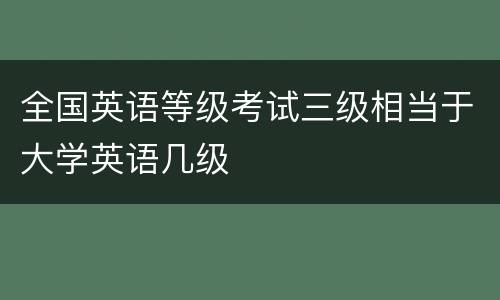 全国英语等级考试三级相当于大学英语几级