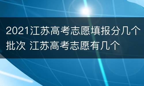 2021江苏高考志愿填报分几个批次 江苏高考志愿有几个