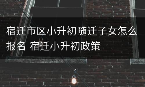 宿迁市区小升初随迁子女怎么报名 宿迁小升初政策