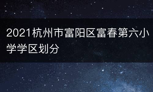 2021杭州市富阳区富春第六小学学区划分