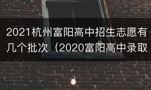 2021杭州富阳高中招生志愿有几个批次（2020富阳高中录取分多少?）