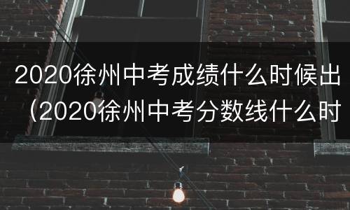 2020徐州中考成绩什么时候出（2020徐州中考分数线什么时候公布）