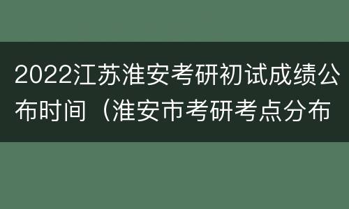 2022江苏淮安考研初试成绩公布时间（淮安市考研考点分布）