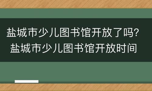 盐城市少儿图书馆开放了吗？ 盐城市少儿图书馆开放时间