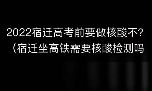 2022宿迁高考前要做核酸不？（宿迁坐高铁需要核酸检测吗）