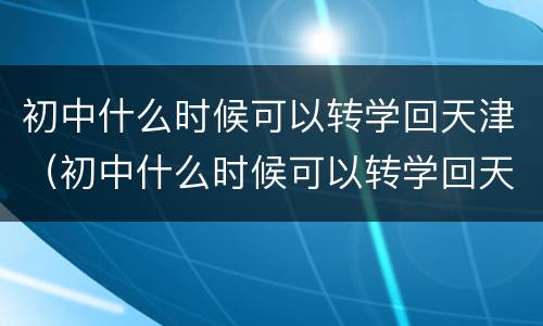 初中什么时候可以转学回天津（初中什么时候可以转学回天津读）