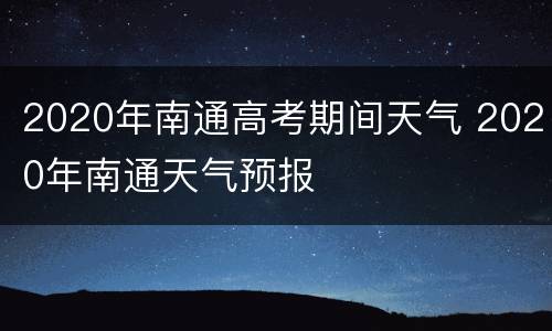 2020年南通高考期间天气 2020年南通天气预报