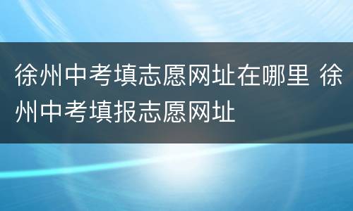 徐州中考填志愿网址在哪里 徐州中考填报志愿网址