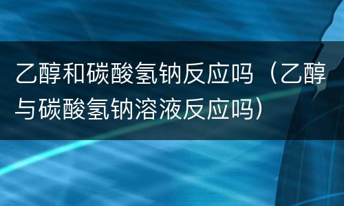 乙醇和碳酸氢钠反应吗（乙醇与碳酸氢钠溶液反应吗）