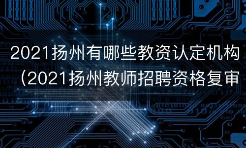 2021扬州有哪些教资认定机构（2021扬州教师招聘资格复审）