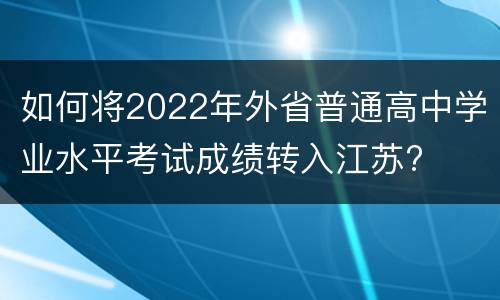 如何将2022年外省普通高中学业水平考试成绩转入江苏?