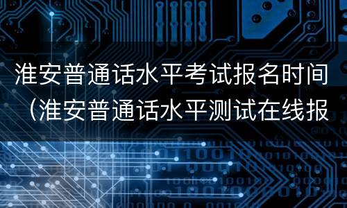 淮安普通话水平考试报名时间（淮安普通话水平测试在线报名系统）