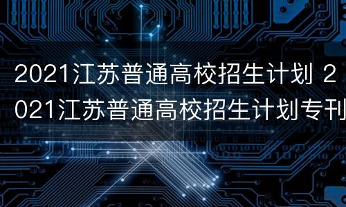 2021江苏普通高校招生计划 2021江苏普通高校招生计划专刊电子