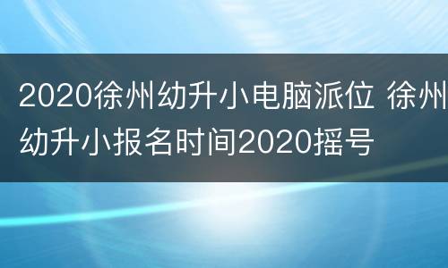 2020徐州幼升小电脑派位 徐州幼升小报名时间2020摇号