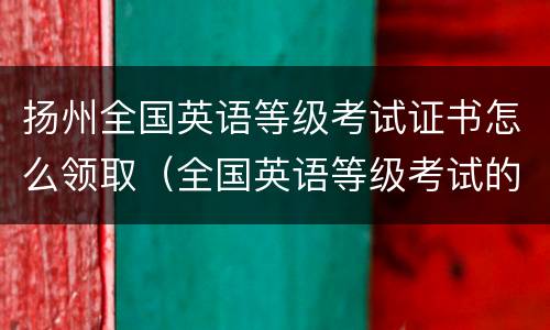 扬州全国英语等级考试证书怎么领取（全国英语等级考试的证书如何领取）