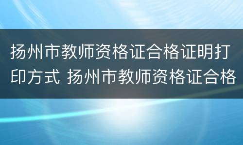 扬州市教师资格证合格证明打印方式 扬州市教师资格证合格证明打印方式是什么