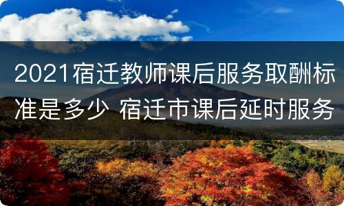 2021宿迁教师课后服务取酬标准是多少 宿迁市课后延时服务政策