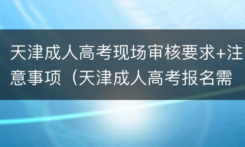 天津成人高考现场审核要求+注意事项（天津成人高考报名需要什么材料）