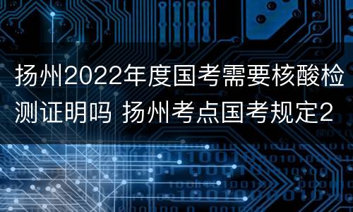 扬州2022年度国考需要核酸检测证明吗 扬州考点国考规定2021